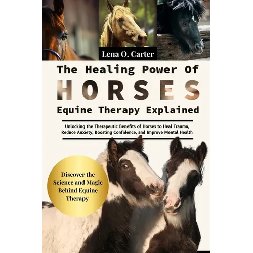 The Healing Power Of Horses: Equine Therapy Explained: Unlocking The Therapeutic Benefits Of Horses To Heal Trauma, Reduce Anxiety, Boosting Confidenc