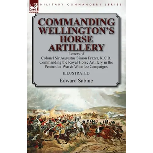 Commanding Wellington's Horse Artillery: Letters of Colonel Sir Augustus Simon Frazer, K.C.B. Commanding the Royal Horse Artillery in the Peninsular W